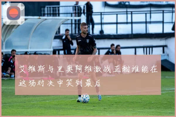 艾维斯与里奥阿维激战正酣谁能在这场对决中笑到最后