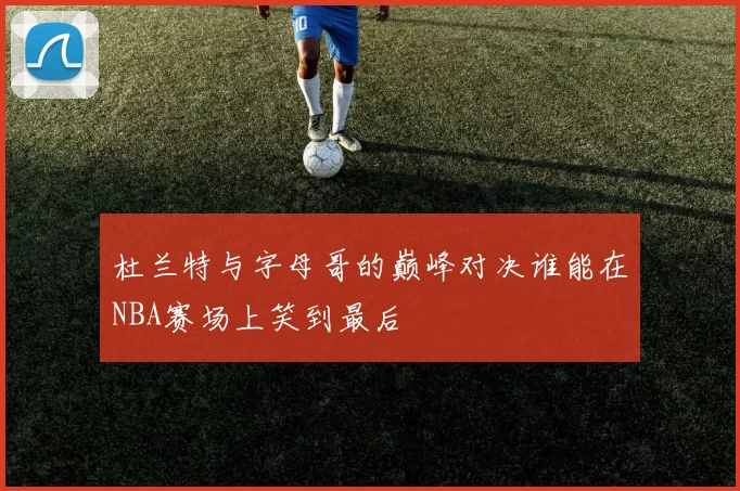 杜兰特与字母哥的巅峰对决谁能在NBA赛场上笑到最后