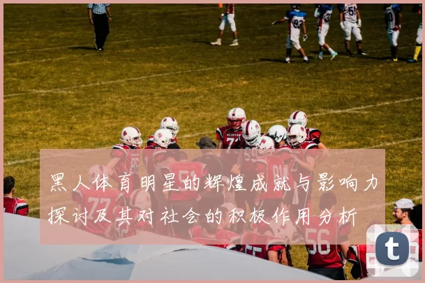 黑人体育明星的辉煌成就与影响力探讨及其对社会的积极作用分析