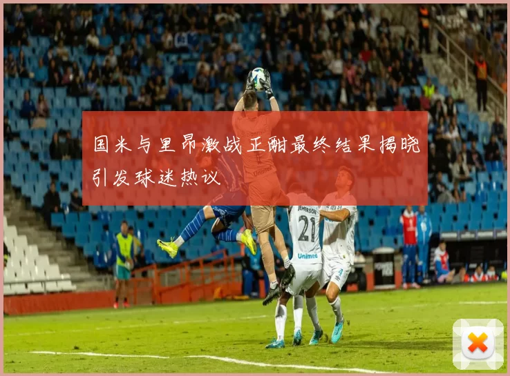 国米与里昂激战正酣最终结果揭晓引发球迷热议