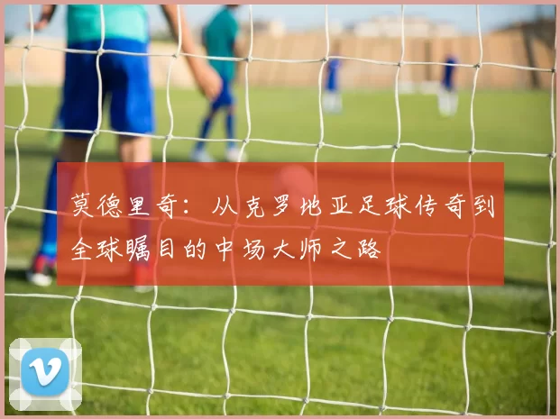 莫德里奇：从克罗地亚足球传奇到全球瞩目的中场大师之路